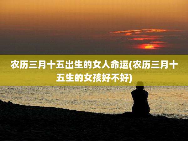 农历三月十五出生的女人命运(农历三月十五生的女孩好不好)