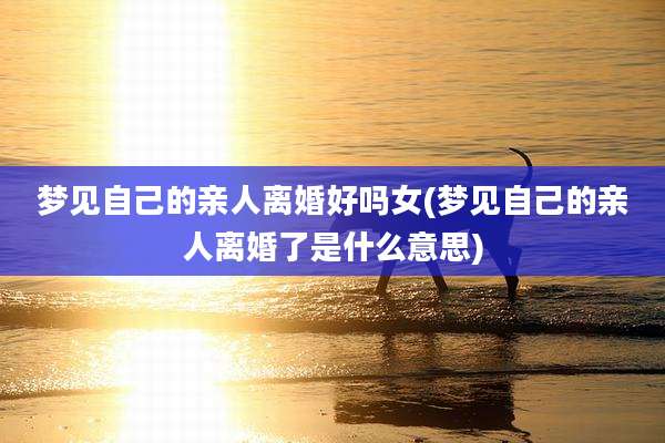梦见自己的亲人离婚好吗女(梦见自己的亲人离婚了是什么意思)