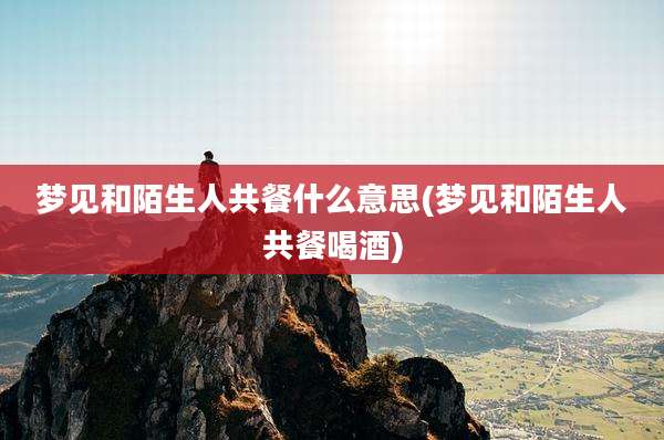 梦见和陌生人共餐什么意思(梦见和陌生人共餐喝酒)