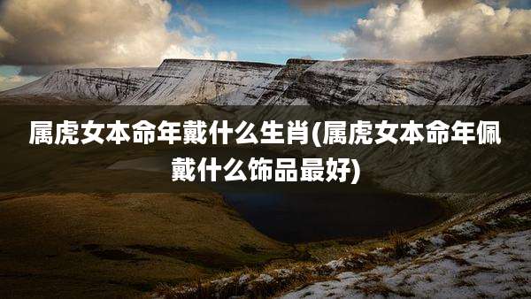 属虎女本命年戴什么生肖(属虎女本命年佩戴什么饰品最好)