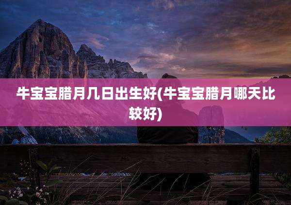 牛宝宝腊月几日出生好(牛宝宝腊月哪天比较好)