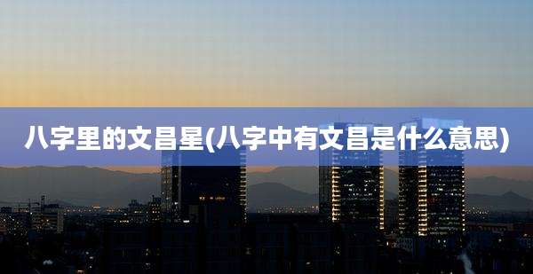 八字里的文昌星(八字中有文昌是什么意思)