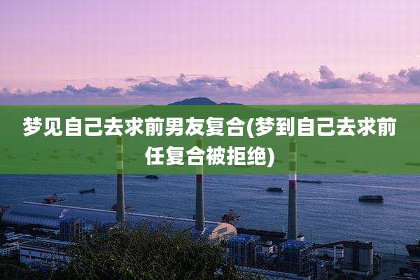 梦见自己去求前男友复合(梦到自己去求前任复合被拒绝)