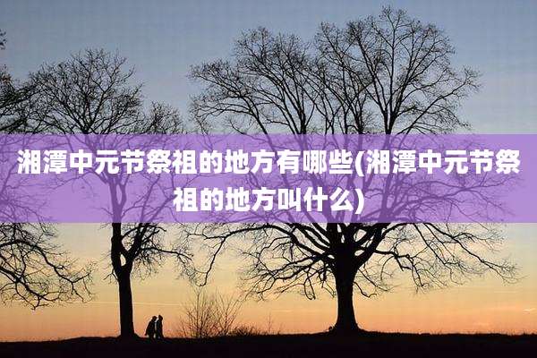湘潭中元节祭祖的地方有哪些(湘潭中元节祭祖的地方叫什么)