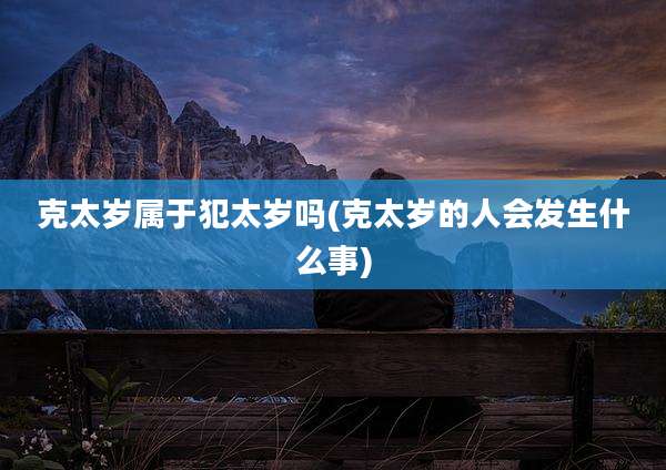 克太岁属于犯太岁吗(克太岁的人会发生什么事)