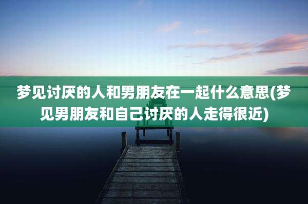 梦见讨厌的人和男朋友在一起什么意思(梦见男朋友和自己讨厌的人走得很近)