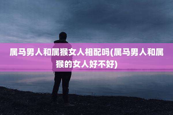 属马男人和属猴女人相配吗(属马男人和属猴的女人好不好)