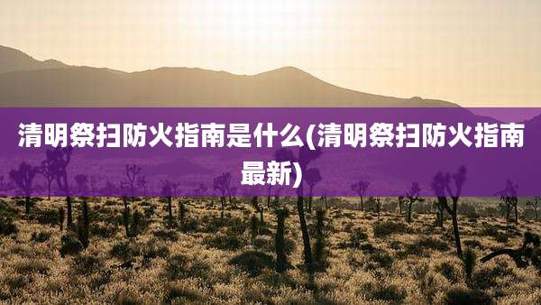清明祭扫防火指南是什么(清明祭扫防火指南最新)