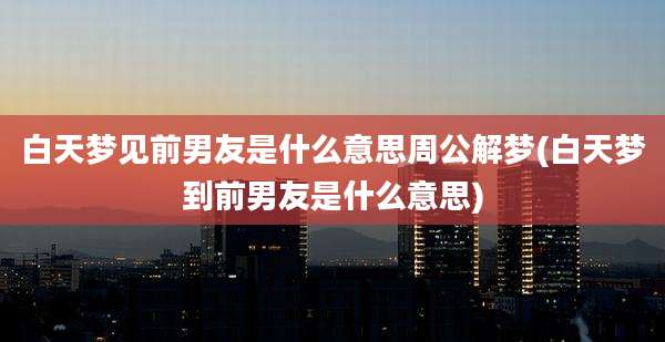 白天梦见前男友是什么意思周公解梦(白天梦到前男友是什么意思)