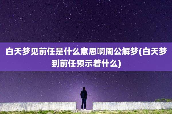 白天梦见前任是什么意思啊周公解梦(白天梦到前任预示着什么)