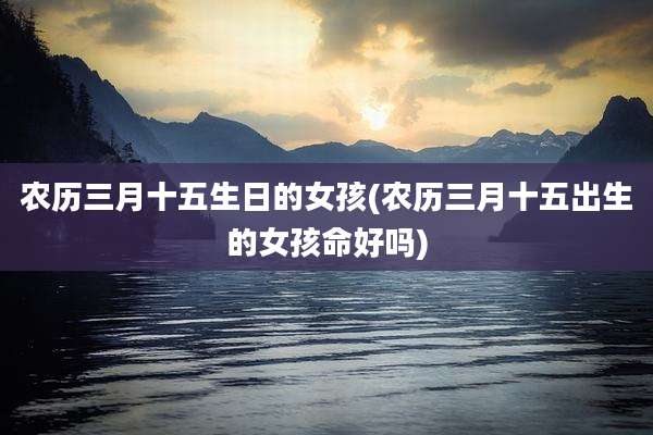 农历三月十五生日的女孩(农历三月十五出生的女孩命好吗)