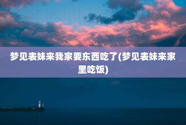 梦见表妹来我家要东西吃了(梦见表妹来家里吃饭)