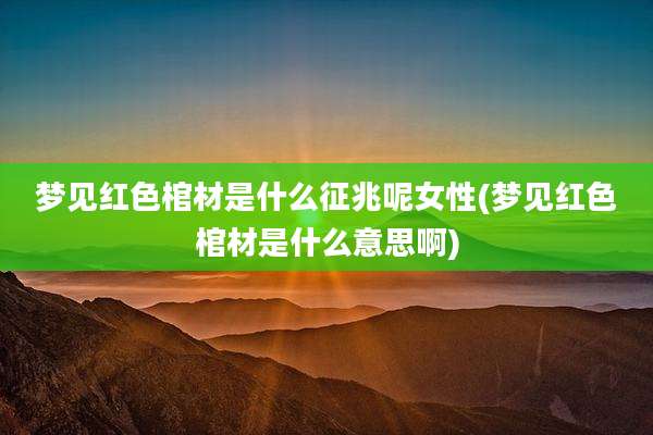 梦见红色棺材是什么征兆呢女性(梦见红色棺材是什么意思啊)