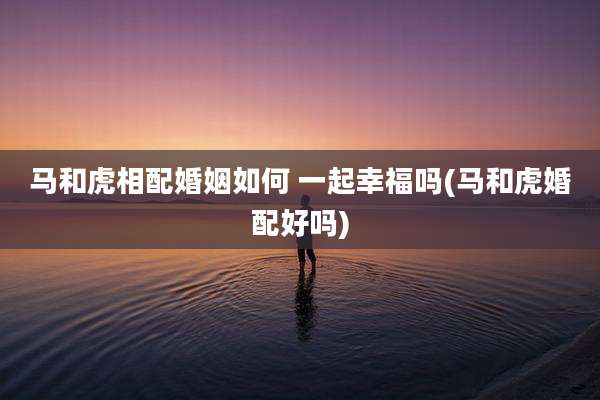 马和虎相配婚姻如何 一起幸福吗(马和虎婚配好吗)