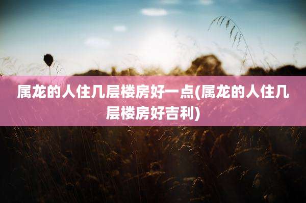 属龙的人住几层楼房好一点(属龙的人住几层楼房好吉利)