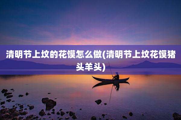 清明节上坟的花馍怎么做(清明节上坟花馍猪头羊头)