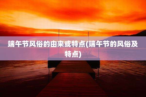 端午节风俗的由来或特点(端午节的风俗及特点)