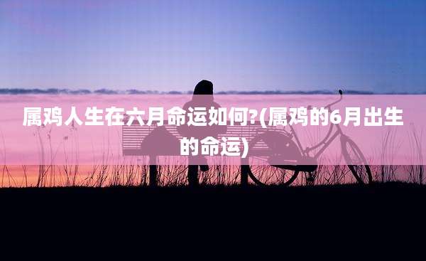 属鸡人生在六月命运如何?(属鸡的6月出生的命运)
