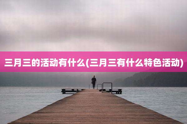 三月三的活动有什么(三月三有什么特色活动)