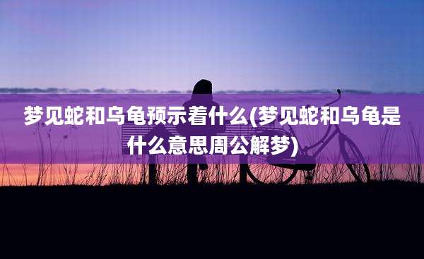 梦见蛇和乌龟预示着什么(梦见蛇和乌龟是什么意思周公解梦)