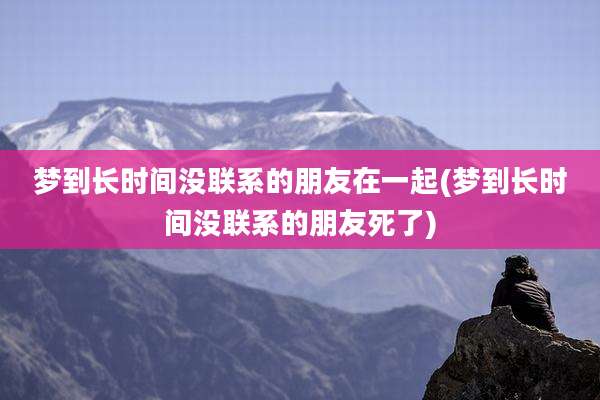 梦到长时间没联系的朋友在一起(梦到长时间没联系的朋友死了)
