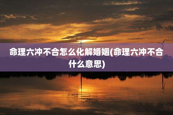 命理六冲不合怎么化解婚姻(命理六冲不合什么意思)