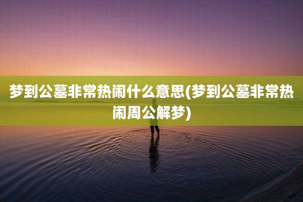 梦到公墓非常热闹什么意思(梦到公墓非常热闹周公解梦)