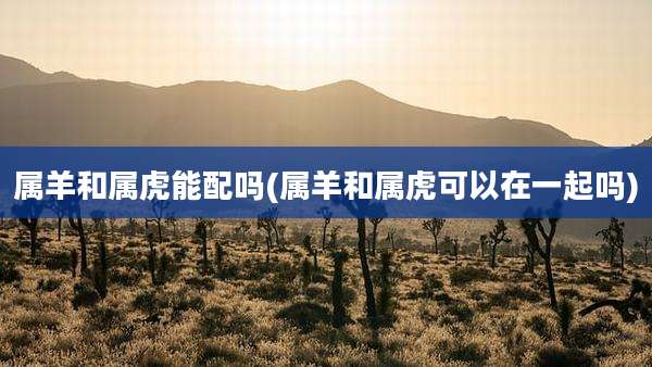 属羊和属虎能配吗(属羊和属虎可以在一起吗)
