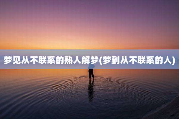梦见从不联系的熟人解梦(梦到从不联系的人)