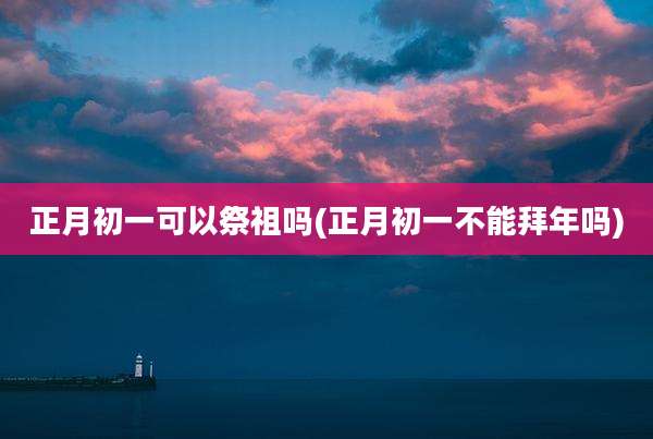 正月初一可以祭祖吗(正月初一不能拜年吗)