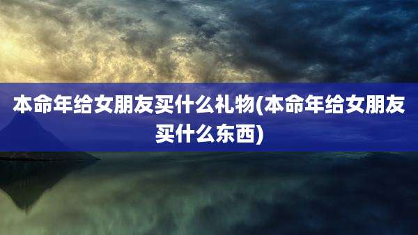 本命年给女朋友买什么礼物(本命年给女朋友买什么东西)