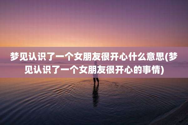 梦见认识了一个女朋友很开心什么意思(梦见认识了一个女朋友很开心的事情)