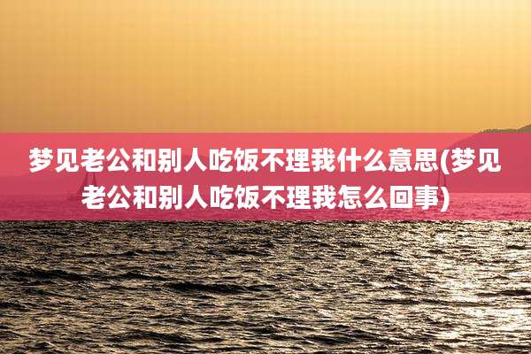 梦见老公和别人吃饭不理我什么意思(梦见老公和别人吃饭不理我怎么回事)