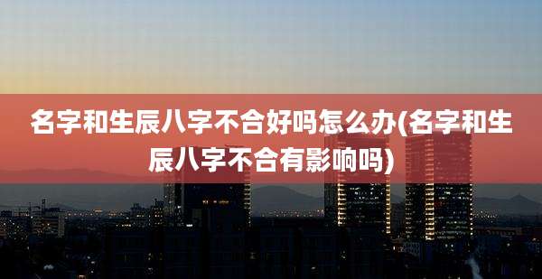 名字和生辰八字不合好吗怎么办(名字和生辰八字不合有影响吗)