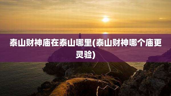 泰山财神庙在泰山哪里(泰山财神哪个庙更灵验)