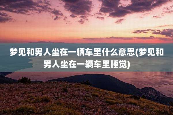 梦见和男人坐在一辆车里什么意思(梦见和男人坐在一辆车里睡觉)