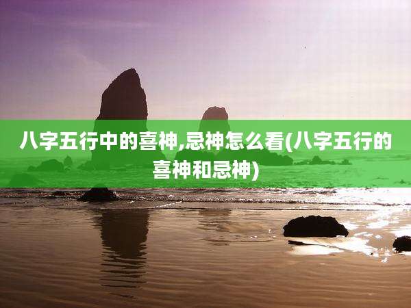 八字五行中的喜神,忌神怎么看(八字五行的喜神和忌神)