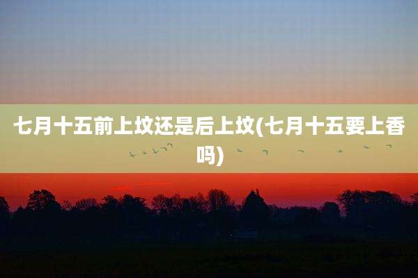 七月十五前上坟还是后上坟(七月十五要上香吗)