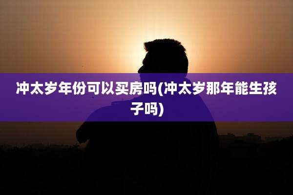 冲太岁年份可以买房吗(冲太岁那年能生孩子吗)