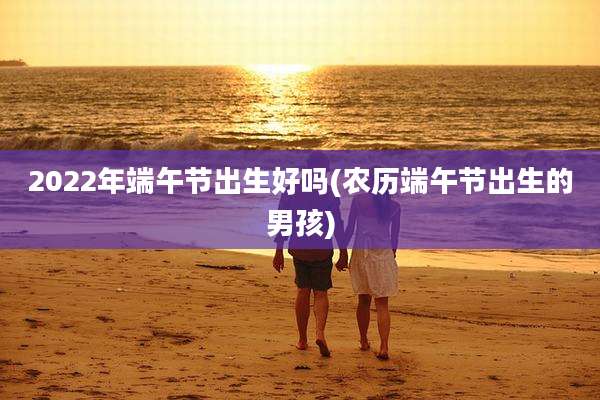 2022年端午节出生好吗(农历端午节出生的男孩)