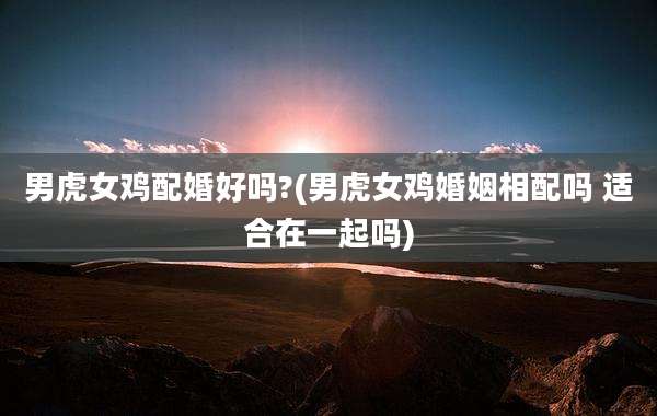 男虎女鸡配婚好吗?(男虎女鸡婚姻相配吗 适合在一起吗)