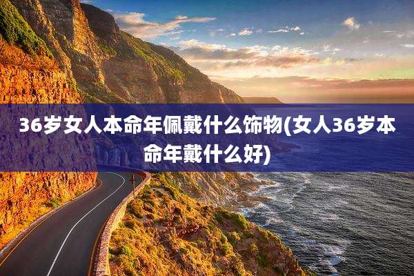 36岁女人本命年佩戴什么饰物(女人36岁本命年戴什么好)