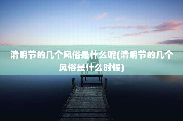 清明节的几个风俗是什么呢(清明节的几个风俗是什么时候)