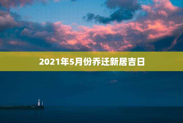 2021年5月份乔迁新居吉日