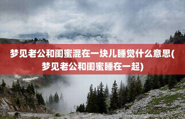 梦见老公和闺蜜混在一块儿睡觉什么意思(梦见老公和闺蜜睡在一起)