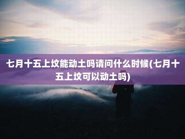 七月十五上坟能动土吗请问什么时候(七月十五上坟可以动土吗)