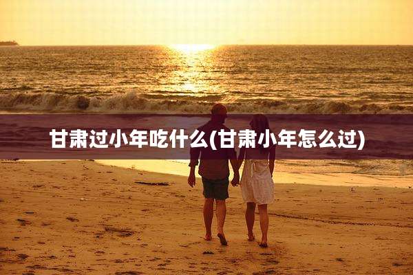 甘肃过小年吃什么(甘肃小年怎么过)