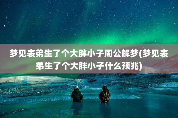 梦见表弟生了个大胖小子周公解梦(梦见表弟生了个大胖小子什么预兆)