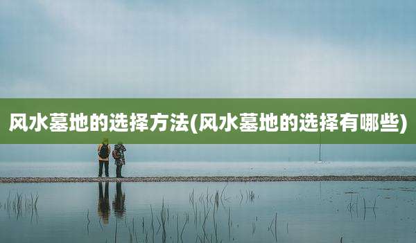 风水墓地的选择方法(风水墓地的选择有哪些)