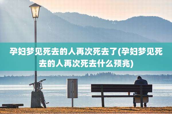 孕妇梦见死去的人再次死去了(孕妇梦见死去的人再次死去什么预兆)